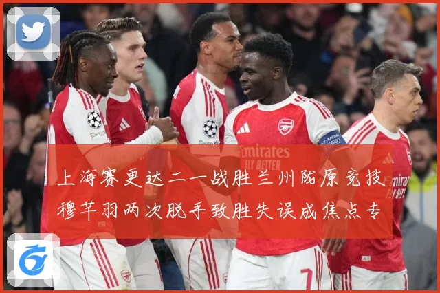 上海赛更达二一战胜兰州陇原竞技穆芊羽两次脱手致胜失误成焦点专题观察-深度解析