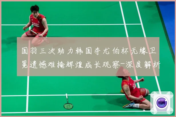 国羽三次助力韩国夺尤伯杯无缘卫冕遗憾难掩辉煌成长观察-深度解析