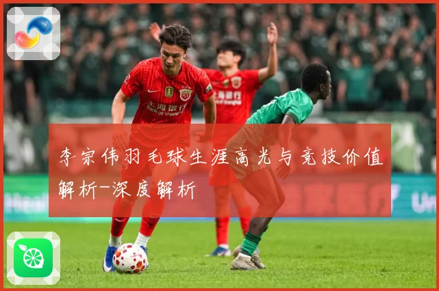 李宗伟羽毛球生涯高光与竞技价值解析-深度解析
