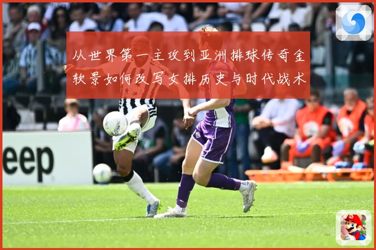 从世界第一主攻到亚洲排球传奇金软景如何改写女排历史与时代战术观察-深度解析