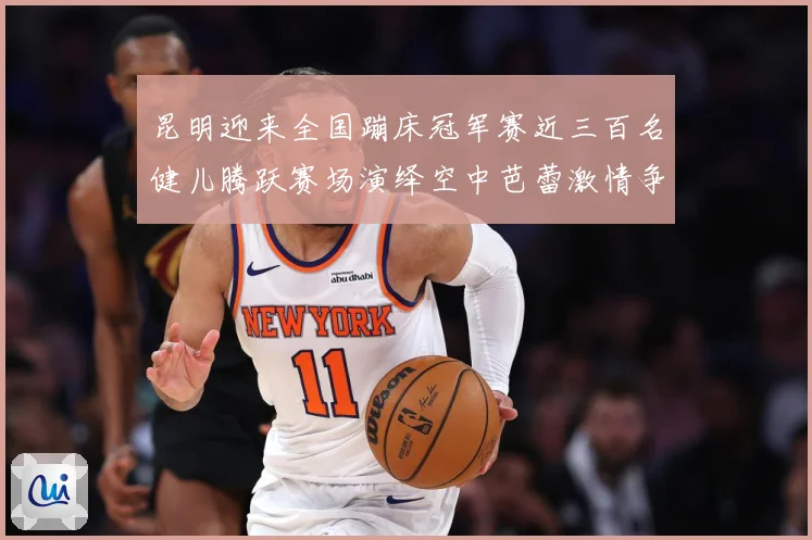 昆明迎来全国蹦床冠军赛近三百名健儿腾跃赛场演绎空中芭蕾激情争成长观察-深度解析