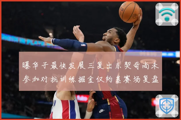 曝华子最快发展三复出东契奇尚未参加对抗训练掘金仅约基赛场复盘-深度解析