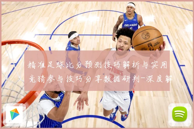 精准足球比分预测技巧解析与实用竞猜参与技巧分享数据研判-深度解析