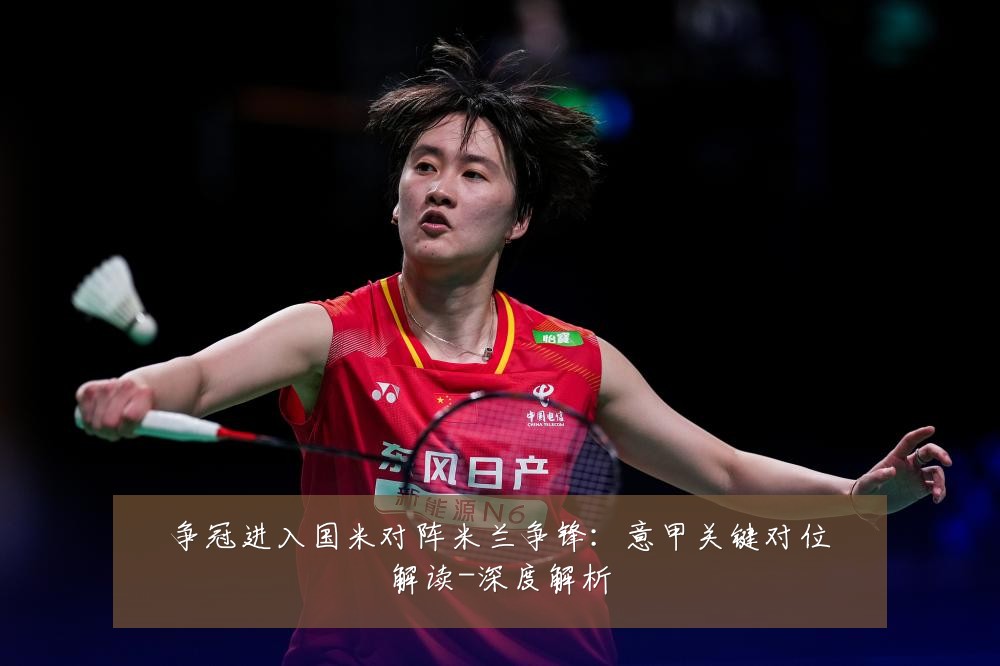 争冠进入国米对阵米兰争锋:意甲关键对位解读-深度解析