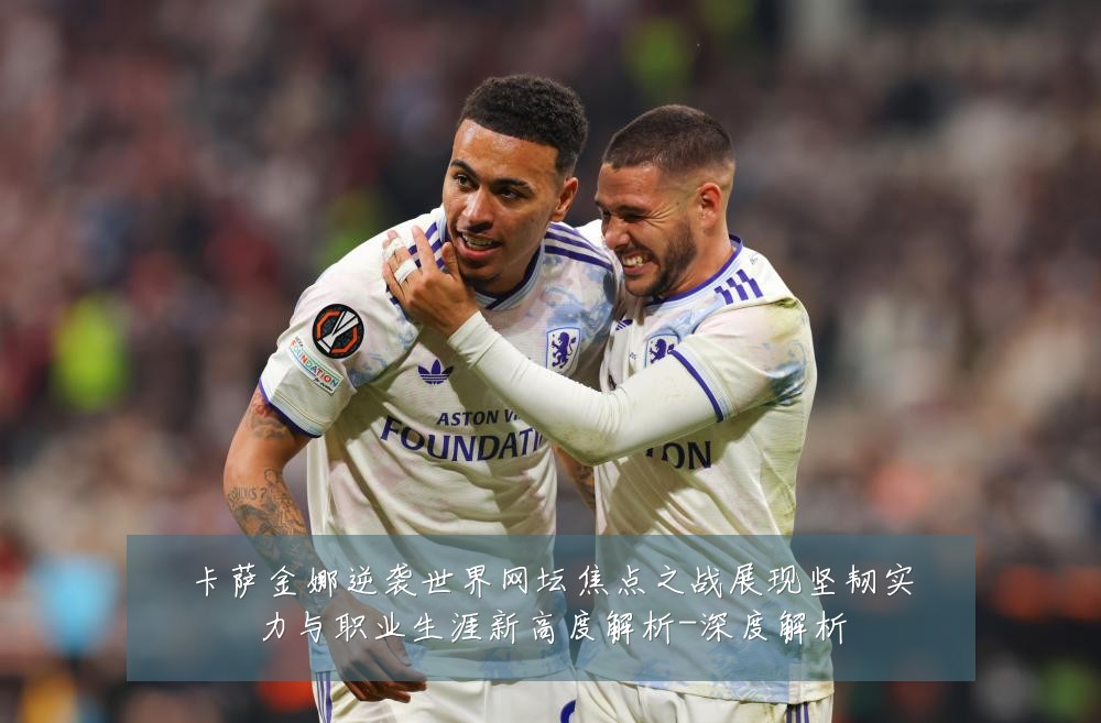 卡萨金娜逆袭世界网坛焦点之战展现坚韧实力与职业生涯新高度解析-深度解析